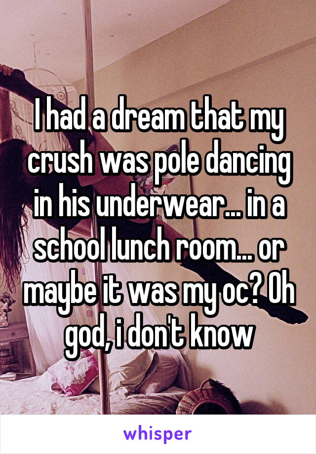 I had a dream that my crush was pole dancing in his underwear... in a school lunch room... or maybe it was my oc? Oh god, i don't know