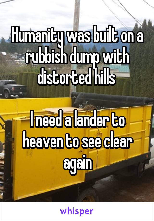 Humanity was built on a rubbish dump with distorted hills 

I need a lander to heaven to see clear again
