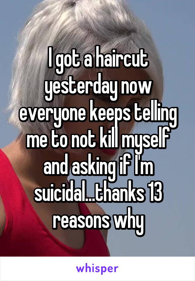I got a haircut yesterday now everyone keeps telling me to not kill myself and asking if I'm suicidal...thanks 13 reasons why