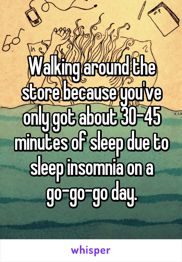 Walking around the store because you've only got about 30-45 minutes of sleep due to sleep insomnia on a go-go-go day.