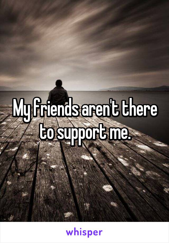 My friends aren't there to support me.