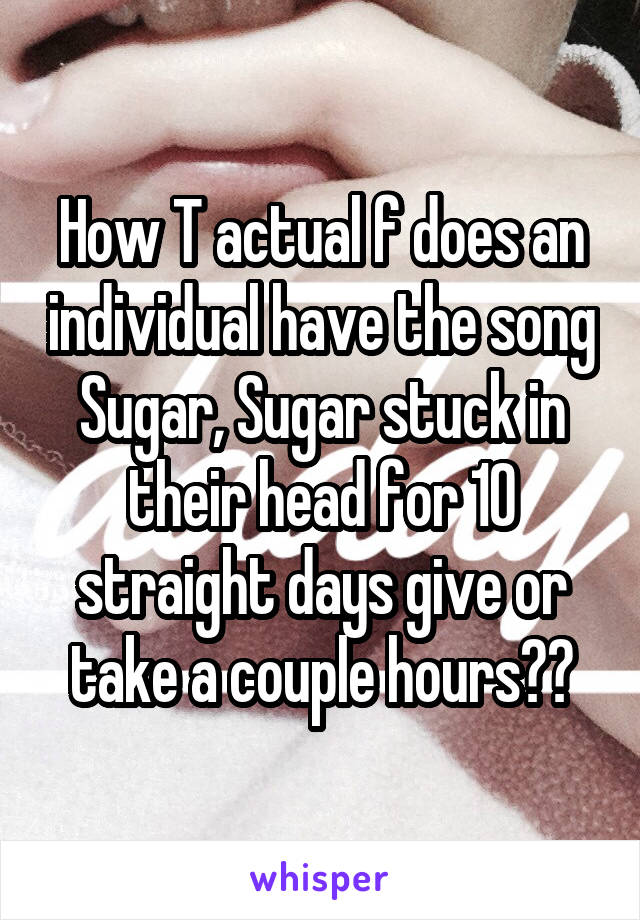 How T actual f does an individual have the song Sugar, Sugar stuck in their head for 10 straight days give or take a couple hours??