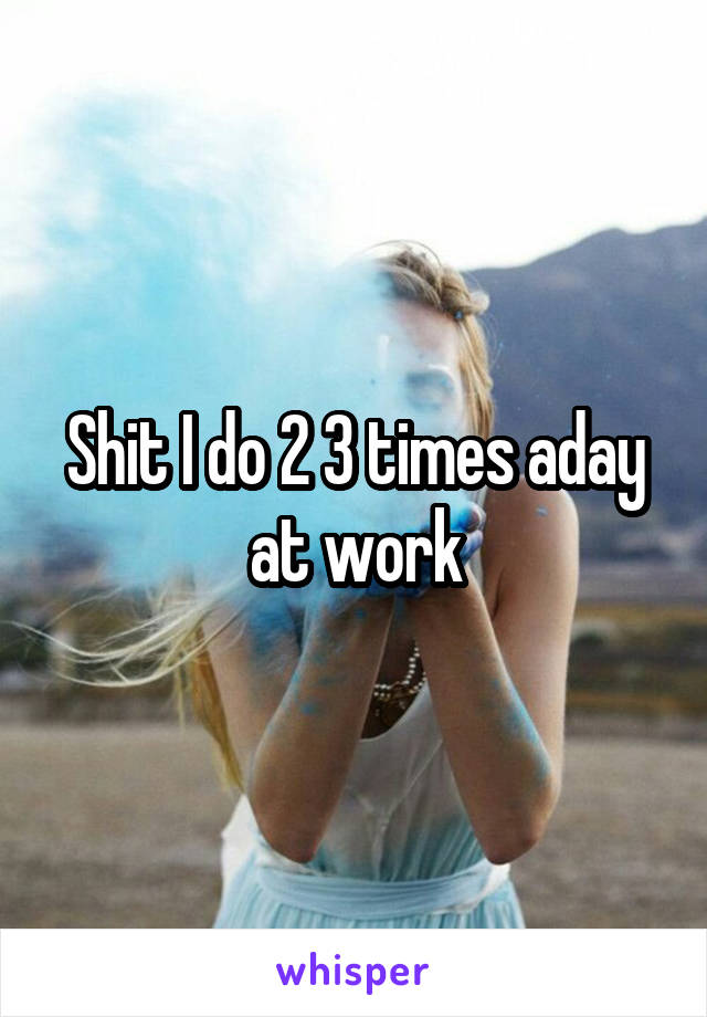 Shit I do 2 3 times aday at work