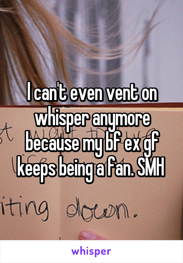 I can't even vent on whisper anymore because my bf ex gf keeps being a fan. SMH 