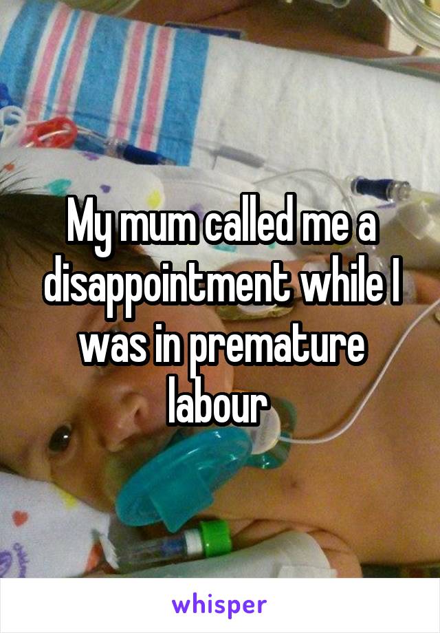 My mum called me a disappointment while I was in premature labour 