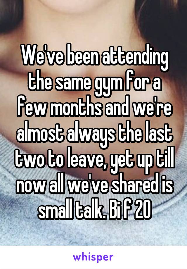 We've been attending the same gym for a few months and we're almost always the last two to leave, yet up till now all we've shared is small talk. Bi f 20