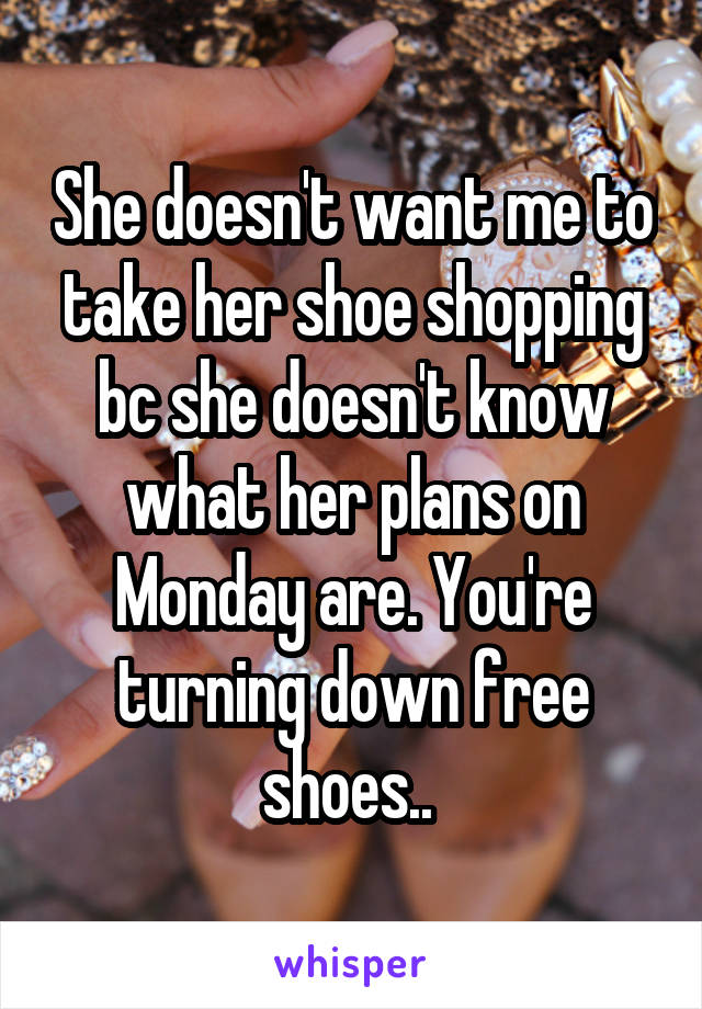 She doesn't want me to take her shoe shopping bc she doesn't know what her plans on Monday are. You're turning down free shoes.. 