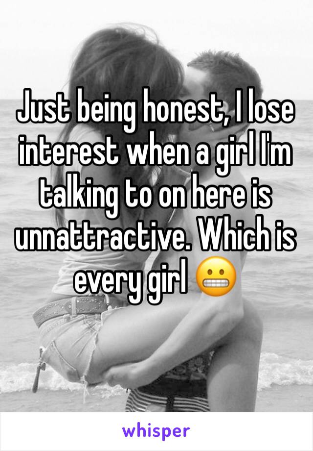 Just being honest, I lose interest when a girl I'm talking to on here is unnattractive. Which is every girl 😬