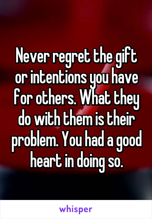 Never regret the gift or intentions you have for others. What they do with them is their problem. You had a good heart in doing so.
