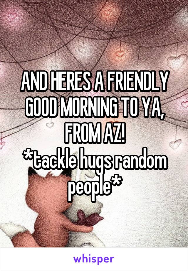 AND HERES A FRIENDLY GOOD MORNING TO YA, FROM AZ!
*tackle hugs random people*