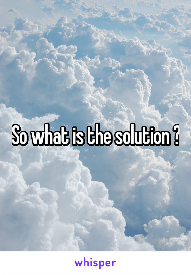 So what is the solution ?