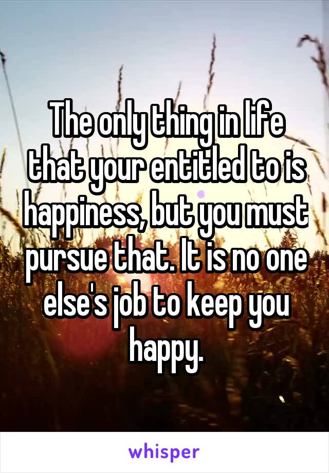 The only thing in life that your entitled to is happiness, but you must pursue that. It is no one else's job to keep you happy.