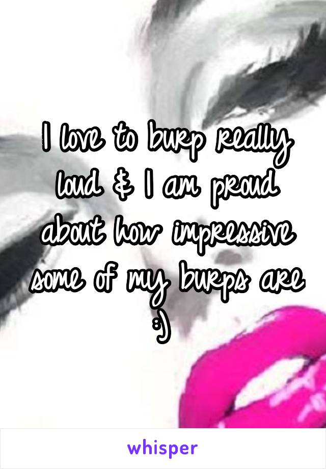 I love to burp really loud & I am proud about how impressive some of my burps are :) 
