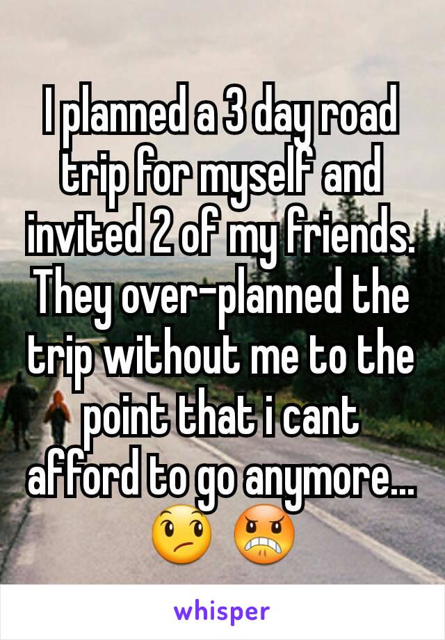 I planned a 3 day road trip for myself and invited 2 of my friends. They over-planned the trip without me to the point that i cant afford to go anymore...😞 😠