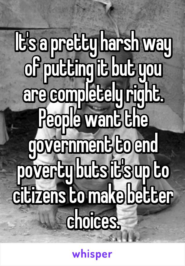 It's a pretty harsh way of putting it but you are completely right. People want the government to end poverty buts it's up to citizens to make better choices.