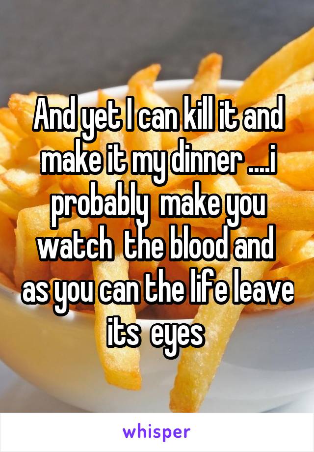 And yet I can kill it and make it my dinner ....i probably  make you watch  the blood and  as you can the life leave its  eyes 