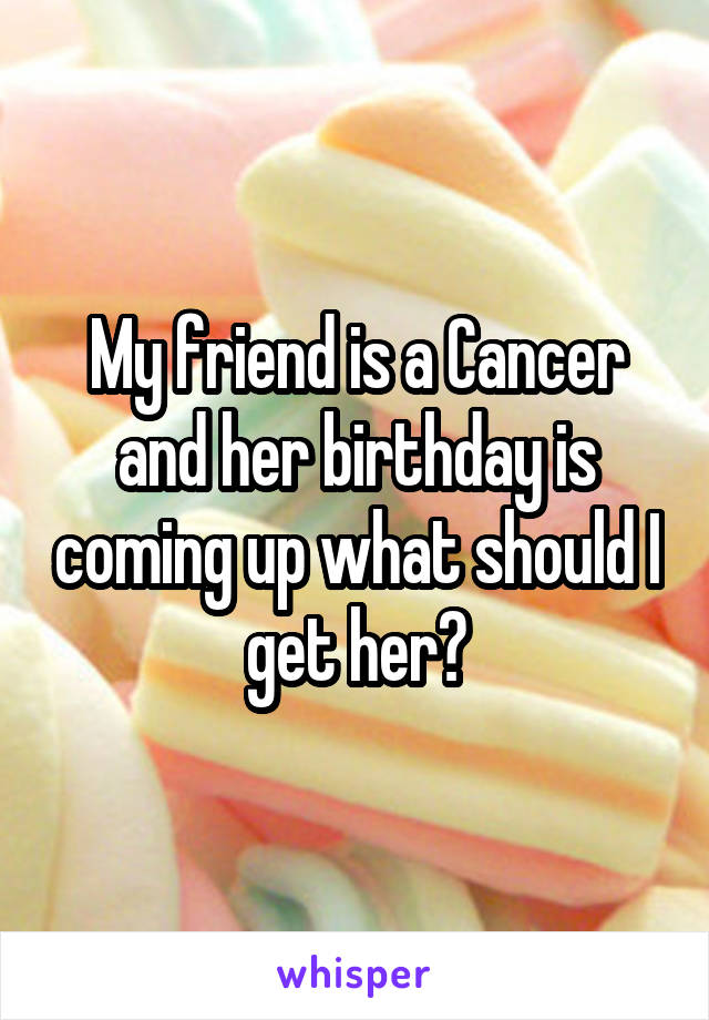 My friend is a Cancer and her birthday is coming up what should I get her?