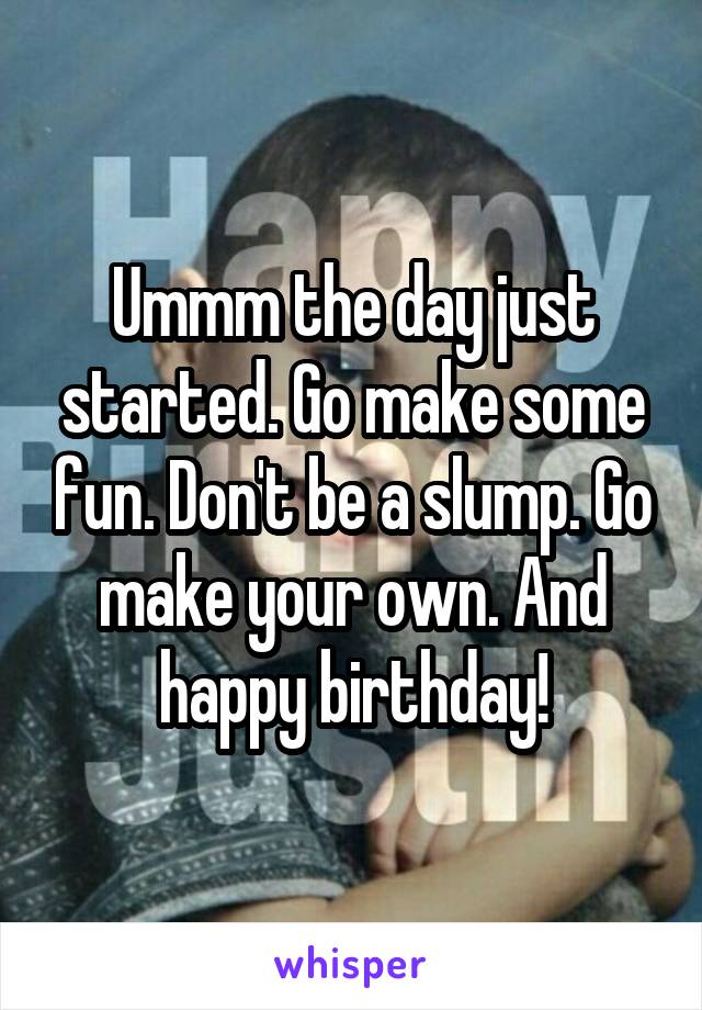 Ummm the day just started. Go make some fun. Don't be a slump. Go make your own. And happy birthday!
