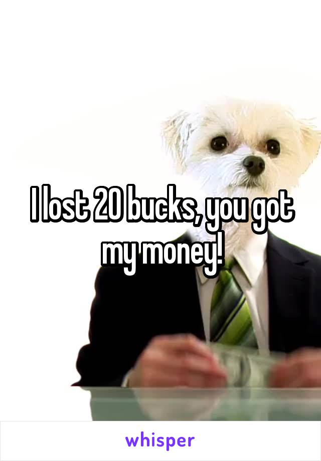 I lost 20 bucks, you got my money!