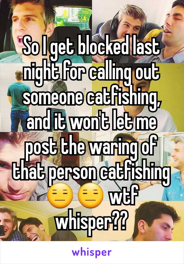 So I get blocked last night for calling out someone catfishing, and it won't let me post the waring of that person catfishing😑😑 wtf whisper??