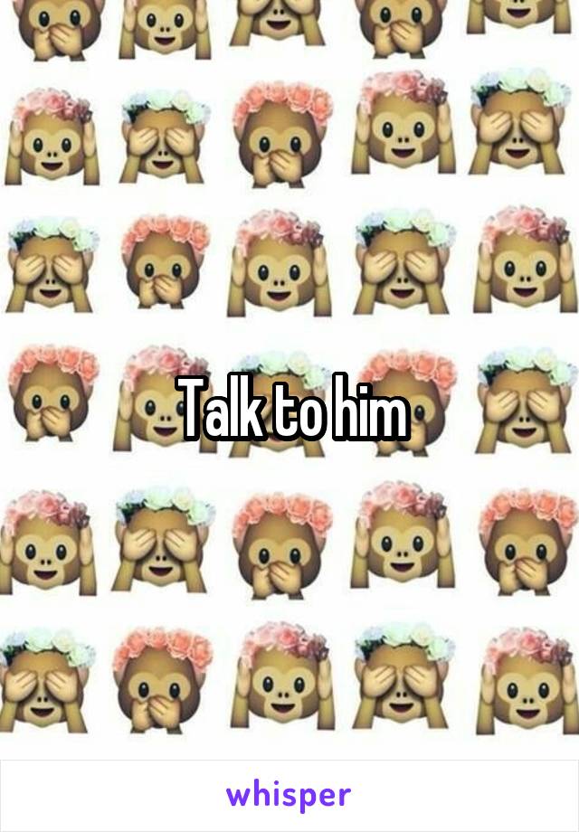 Talk to him