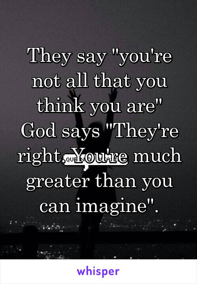 They say "you're not all that you think you are"
God says "They're right. You're much greater than you can imagine".
