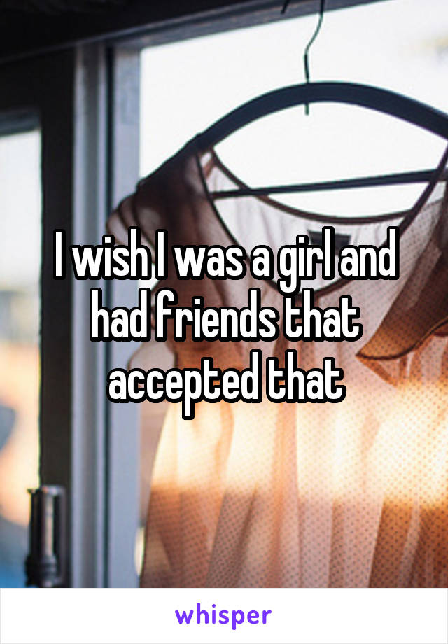 I wish I was a girl and had friends that accepted that
