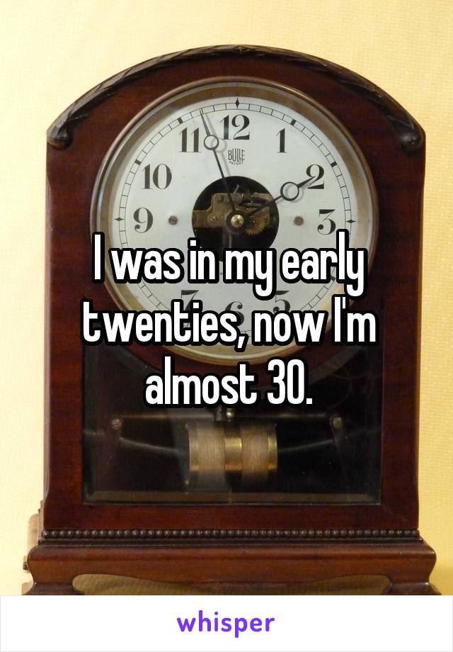 I was in my early twenties, now I'm almost 30.