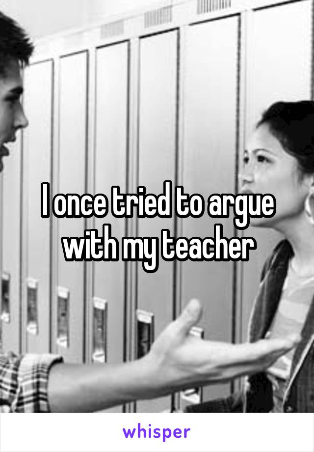 I once tried to argue with my teacher