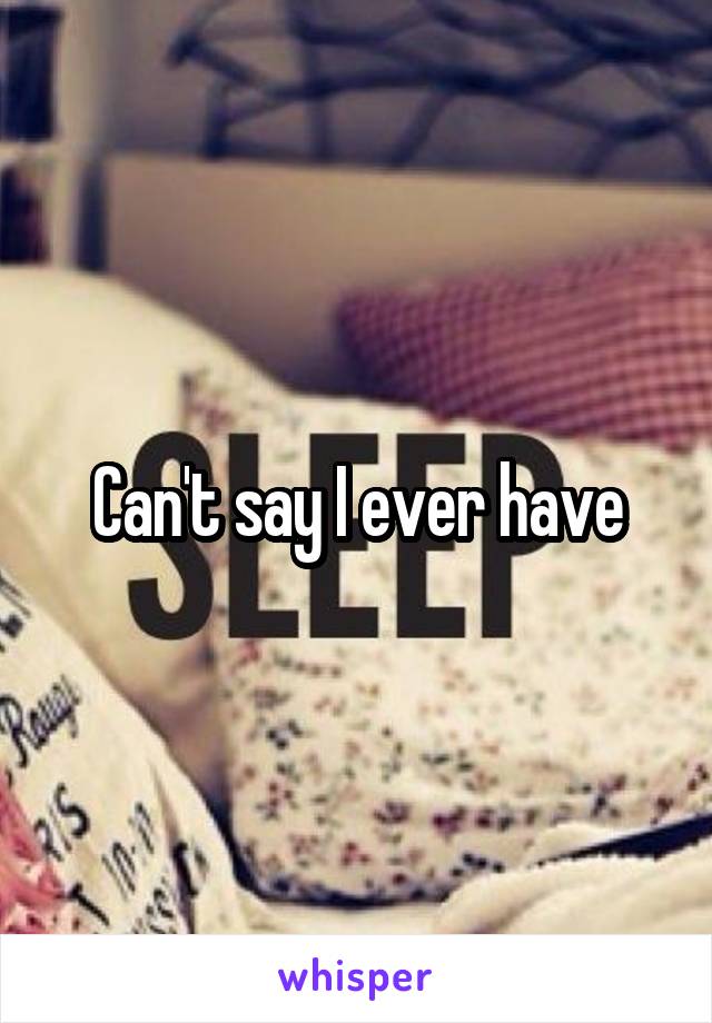 Can't say I ever have