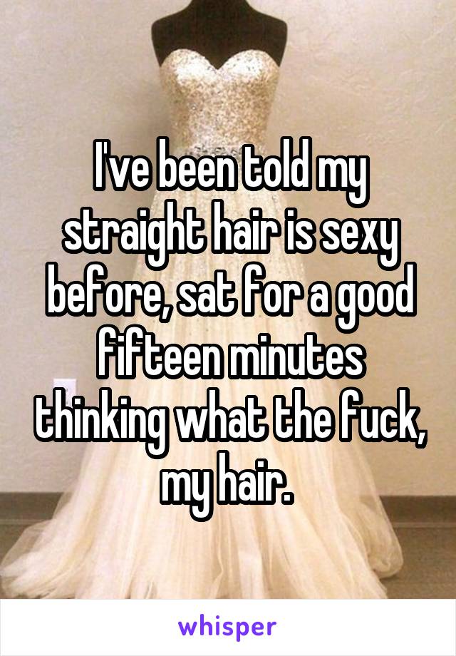 I've been told my straight hair is sexy before, sat for a good fifteen minutes thinking what the fuck, my hair. 