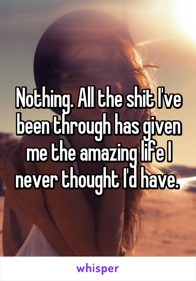 Nothing. All the shit I've been through has given me the amazing life I never thought I'd have. 