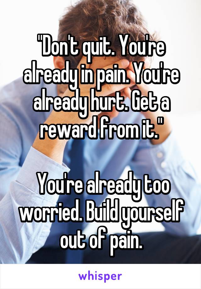 "Don't quit. You're already in pain. You're already hurt. Get a reward from it."

 You're already too worried. Build yourself out of pain.