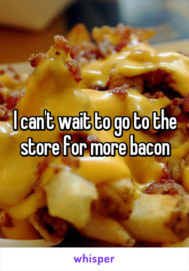 I can't wait to go to the store for more bacon