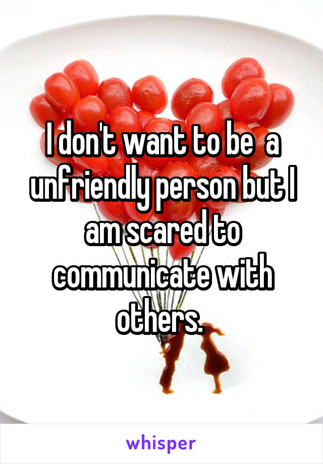I don't want to be  a unfriendly person but I am scared to communicate with others. 
