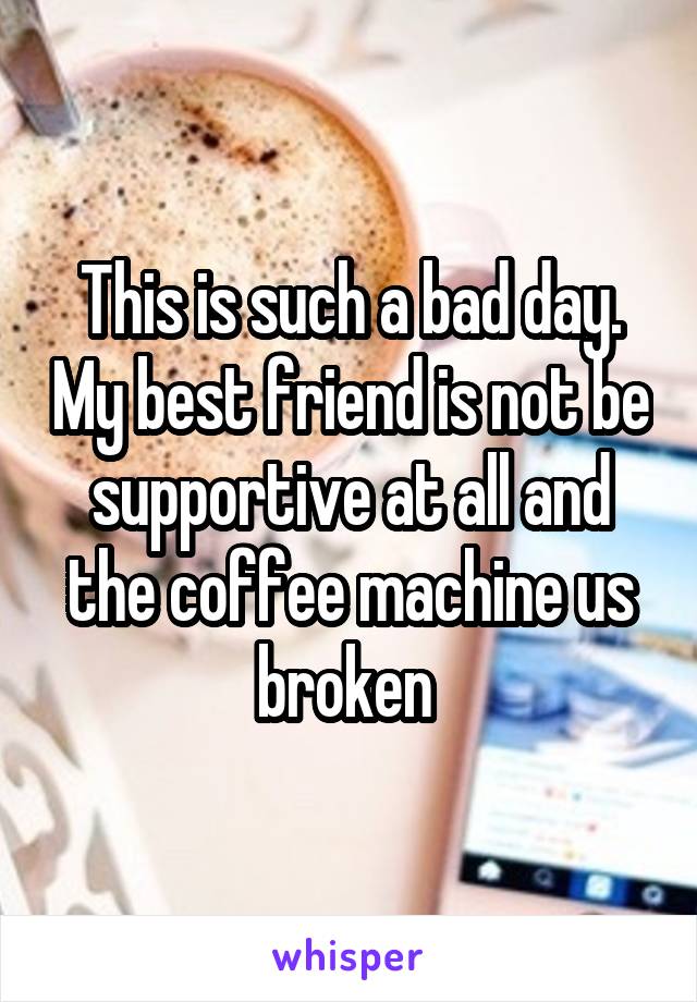 This is such a bad day. My best friend is not be supportive at all and the coffee machine us broken 