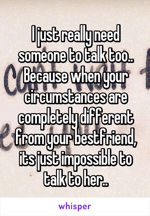 I just really need someone to talk too..
Because when your circumstances are completely different from your bestfriend, its just impossible to talk to her..