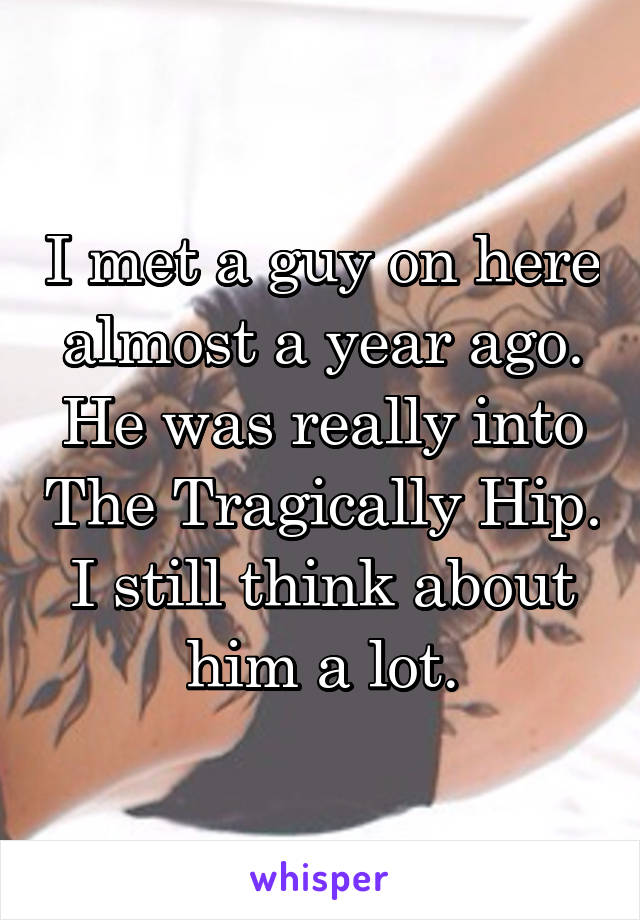 I met a guy on here almost a year ago. He was really into The Tragically Hip. I still think about him a lot.