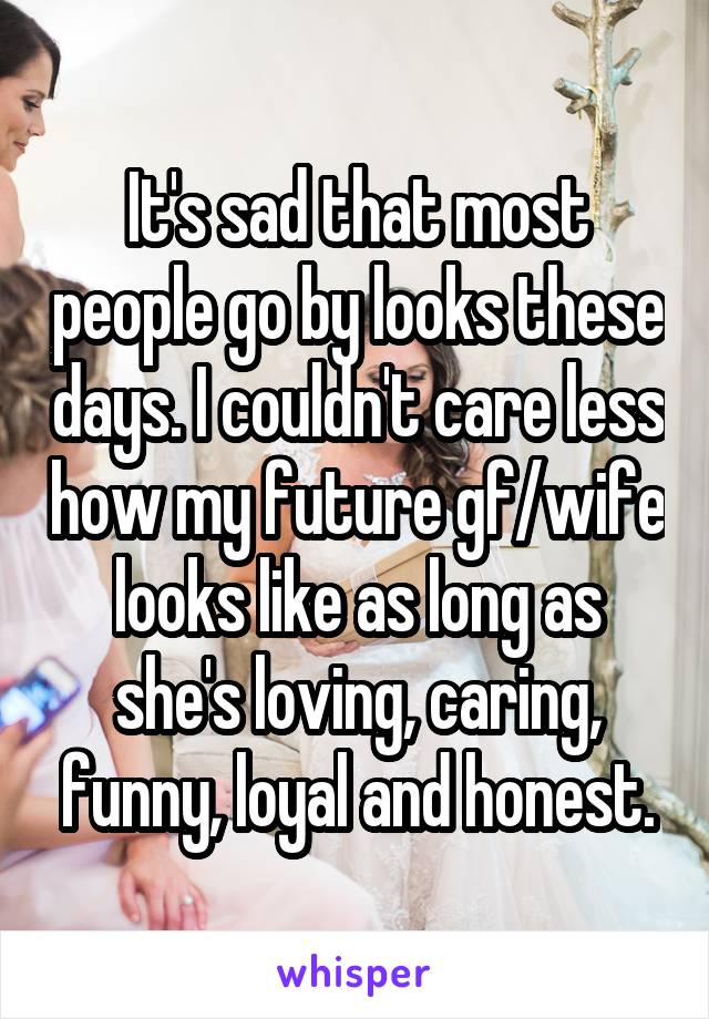 It's sad that most people go by looks these days. I couldn't care less how my future gf/wife looks like as long as she's loving, caring, funny, loyal and honest.