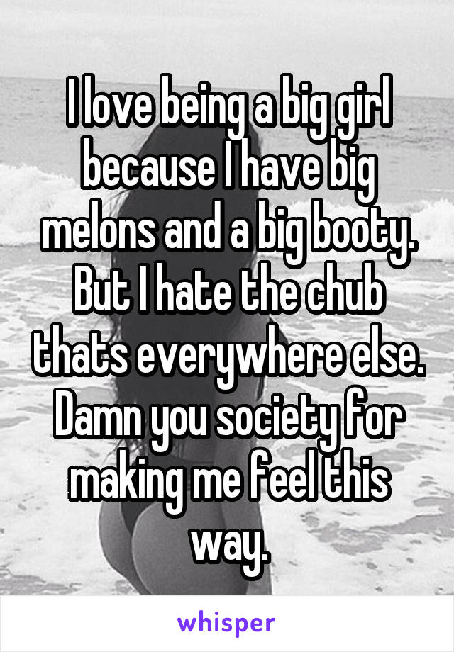 I love being a big girl because I have big melons and a big booty. But I hate the chub thats everywhere else. Damn you society for making me feel this way.