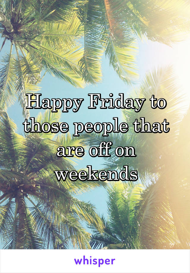 Happy Friday to those people that are off on weekends