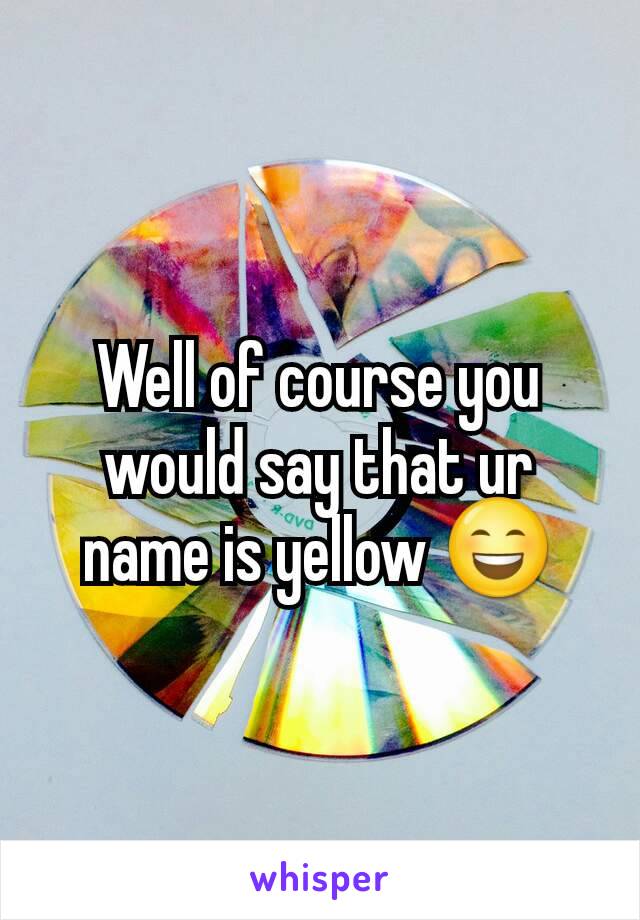 Well of course you would say that ur name is yellow 😄