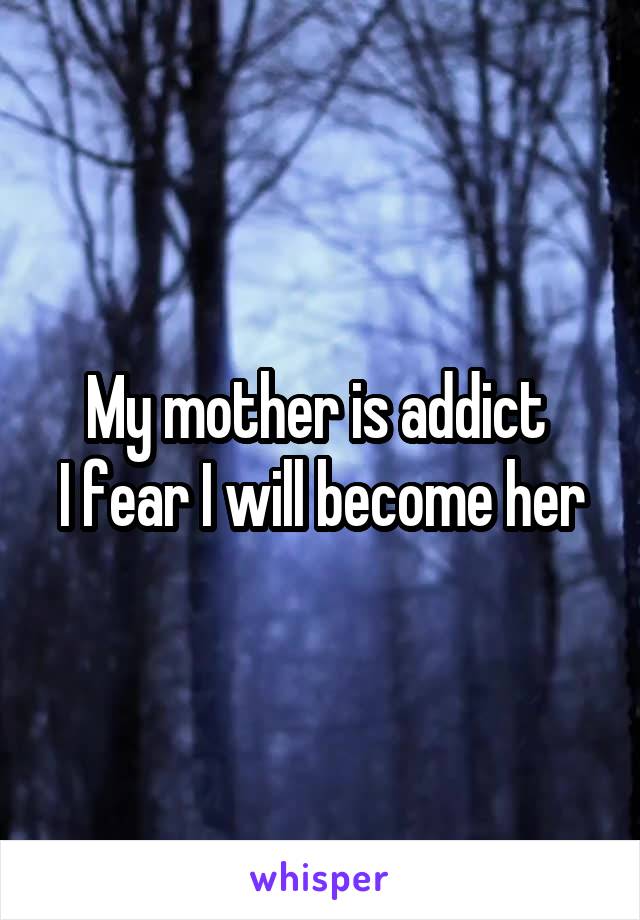 My mother is addict 
I fear I will become her