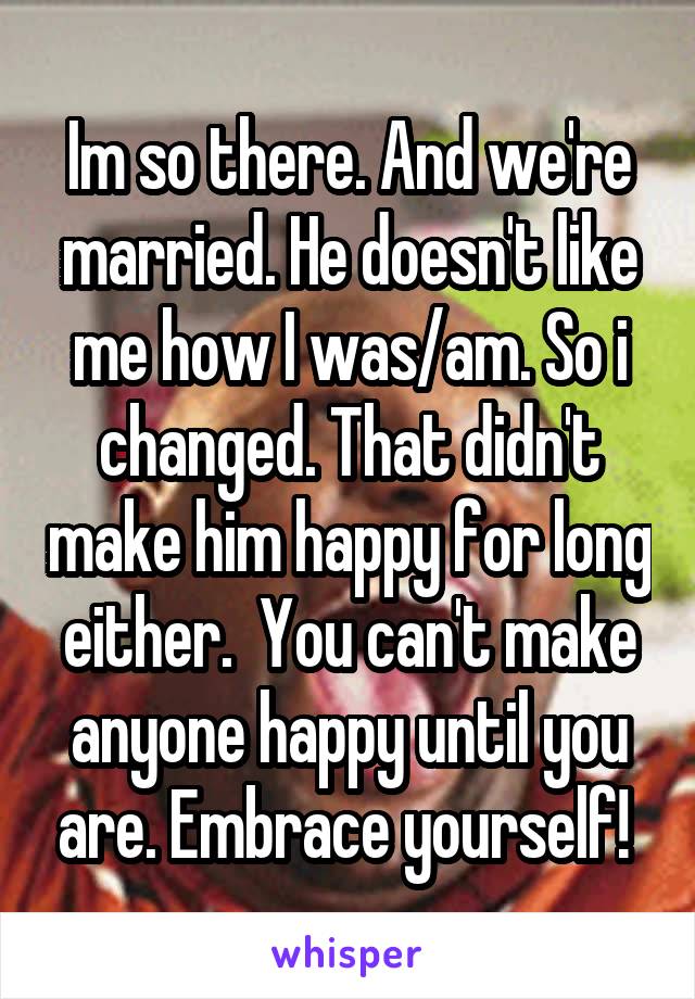 Im so there. And we're married. He doesn't like me how I was/am. So i changed. That didn't make him happy for long either.  You can't make anyone happy until you are. Embrace yourself! 