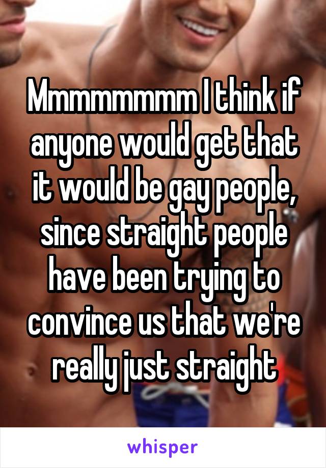 Mmmmmmmm I think if anyone would get that it would be gay people, since straight people have been trying to convince us that we're really just straight