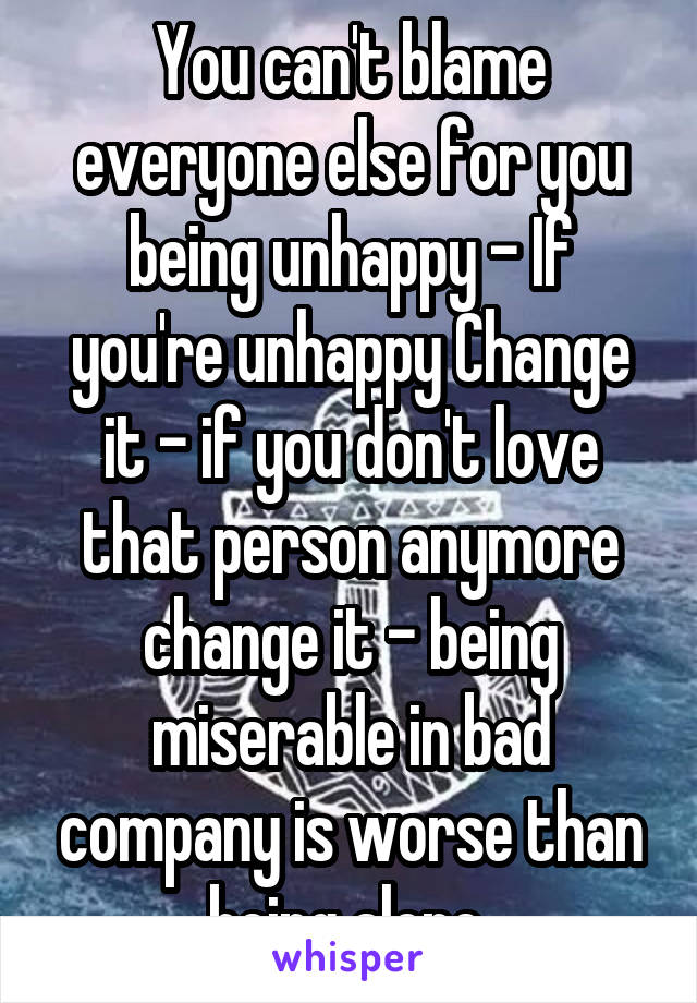 You can't blame everyone else for you being unhappy - If you're unhappy Change it - if you don't love that person anymore change it - being miserable in bad company is worse than being alone 