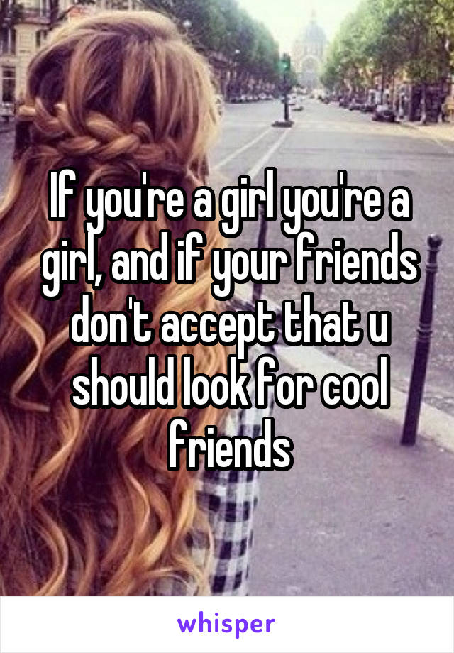 If you're a girl you're a girl, and if your friends don't accept that u should look for cool friends