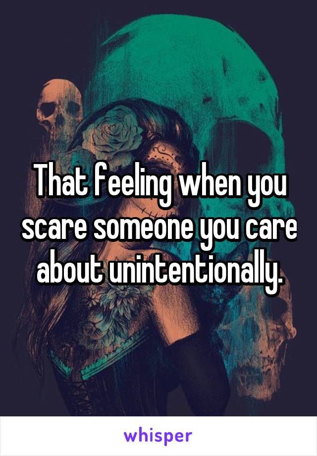 That feeling when you scare someone you care about unintentionally.