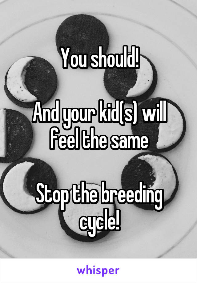 You should!

And your kid(s) will feel the same

Stop the breeding cycle!