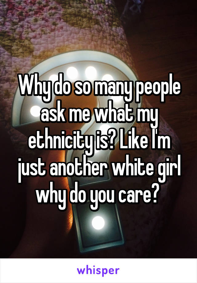 Why do so many people ask me what my ethnicity is? Like I'm just another white girl why do you care? 